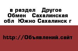  в раздел : Другое » Обмен . Сахалинская обл.,Южно-Сахалинск г.